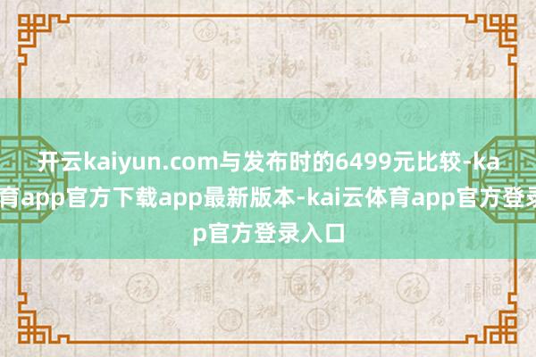 开云kaiyun.com与发布时的6499元比较-kai云体育app官方下载app最新版本-kai云体育app官方登录入口