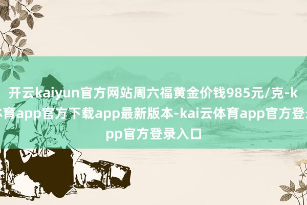 开云kaiyun官方网站周六福黄金价钱985元/克-kai云体育app官方下载app最新版本-kai云体育app官方登录入口