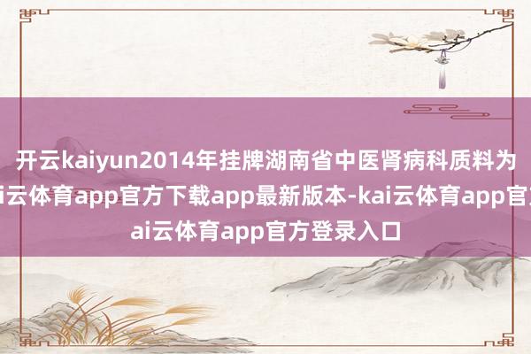 开云kaiyun2014年挂牌湖南省中医肾病科质料为止中心-kai云体育app官方下载app最新版本-kai云体育app官方登录入口