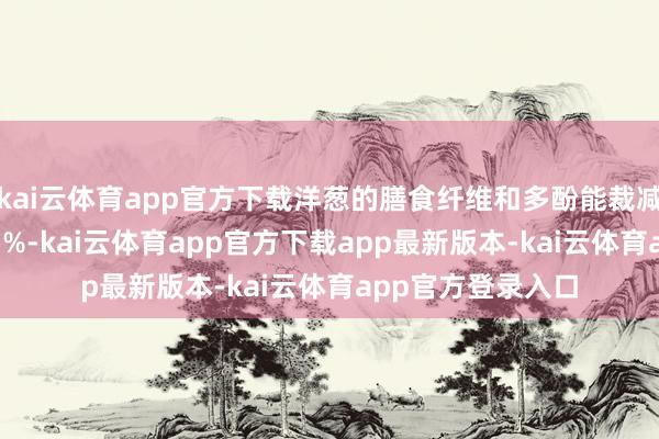 kai云体育app官方下载洋葱的膳食纤维和多酚能裁减低密度脂卵白 15%-kai云体育app官方下载app最新版本-kai云体育app官方登录入口