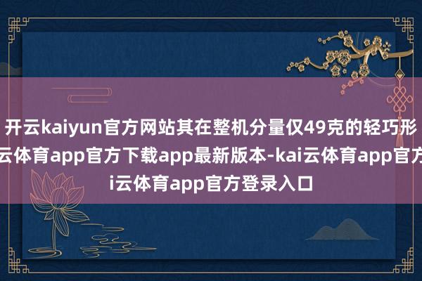 开云kaiyun官方网站其在整机分量仅49克的轻巧形态下-kai云体育app官方下载app最新版本-kai云体育app官方登录入口