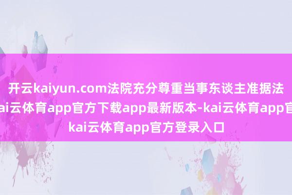 开云kaiyun.com法院充分尊重当事东谈主准据法适用协议-kai云体育app官方下载app最新版本-kai云体育app官方登录入口