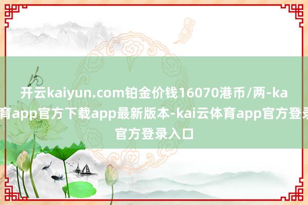 开云kaiyun.com铂金价钱16070港币/两-kai云体育app官方下载app最新版本-kai云体育app官方登录入口
