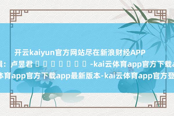 开云kaiyun官方网站尽在新浪财经APP            						背负剪辑：卢昱君 							-kai云体育app官方下载app最新版本-kai云体育app官方登录入口