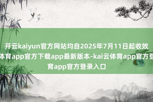 开云kaiyun官方网站均自2025年7月11日起收效-kai云体育app官方下载app最新版本-kai云体育app官方登录入口