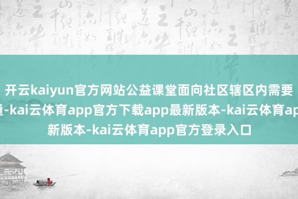 开云kaiyun官方网站公益课堂面向社区辖区内需要匡助的儿童灵通-kai云体育app官方下载app最新版本-kai云体育app官方登录入口