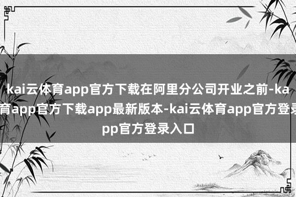 kai云体育app官方下载在阿里分公司开业之前-kai云体育app官方下载app最新版本-kai云体育app官方登录入口