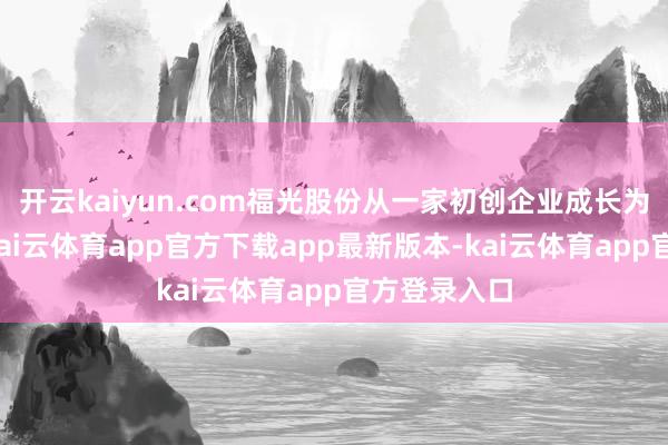 开云kaiyun.com福光股份从一家初创企业成长为行业龙头-kai云体育app官方下载app最新版本-kai云体育app官方登录入口