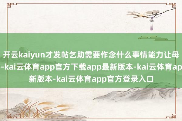 开云kaiyun才发帖乞助需要作念什么事情能力让母亲“走得顺利”-kai云体育app官方下载app最新版本-kai云体育app官方登录入口