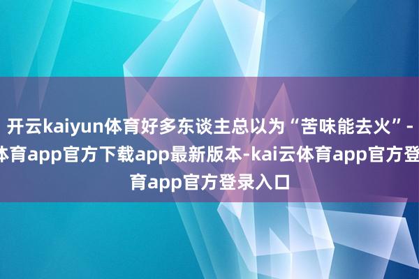 开云kaiyun体育好多东谈主总以为“苦味能去火”-kai云体育app官方下载app最新版本-kai云体育app官方登录入口