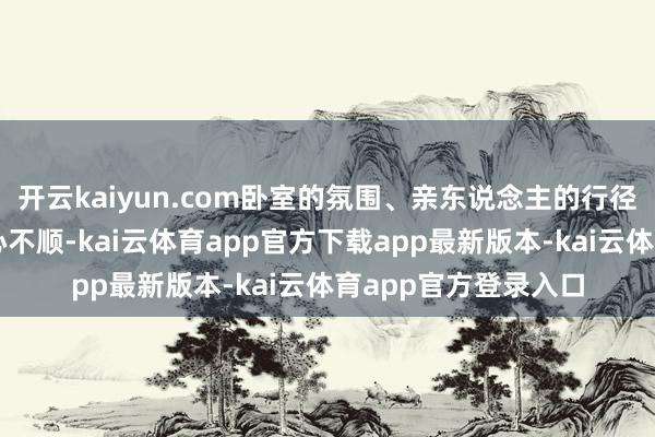 开云kaiyun.com卧室的氛围、亲东说念主的行径、茅厕的诱骗老是心不顺-kai云体育app官方下载app最新版本-kai云体育app官方登录入口