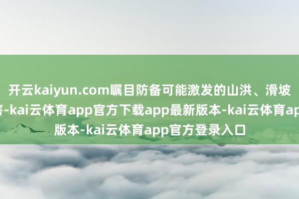开云kaiyun.com瞩目防备可能激发的山洪、滑坡、泥石流等灾害-kai云体育app官方下载app最新版本-kai云体育app官方登录入口