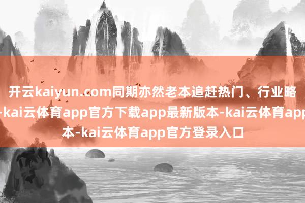 开云kaiyun.com同期亦然老本追赶热门、行业略昭惊慌的三年-kai云体育app官方下载app最新版本-kai云体育app官方登录入口