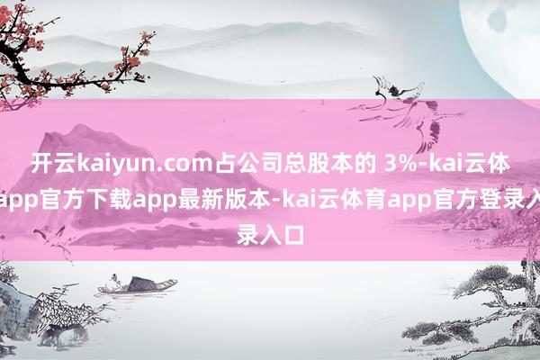 开云kaiyun.com占公司总股本的 3%-kai云体育app官方下载app最新版本-kai云体育app官方登录入口