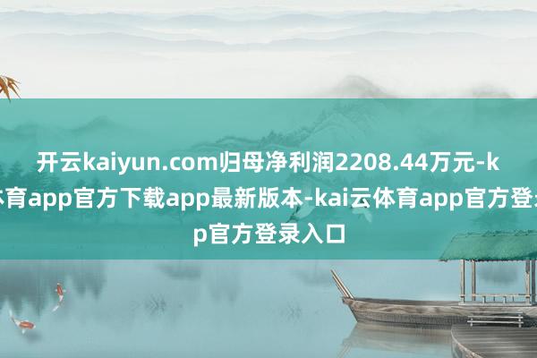 开云kaiyun.com归母净利润2208.44万元-kai云体育app官方下载app最新版本-kai云体育app官方登录入口