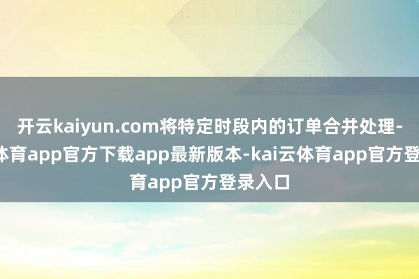 开云kaiyun.com将特定时段内的订单合并处理-kai云体育app官方下载app最新版本-kai云体育app官方登录入口