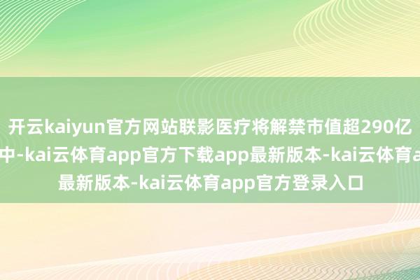 开云kaiyun官方网站联影医疗将解禁市值超290亿元上述35只股票中-kai云体育app官方下载app最新版本-kai云体育app官方登录入口