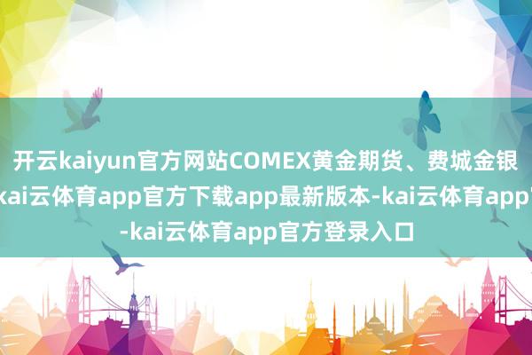 开云kaiyun官方网站COMEX黄金期货、费城金银指数均收涨-kai云体育app官方下载app最新版本-kai云体育app官方登录入口