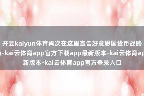 开云kaiyun体育再次在这里宣告好意思国货币战略行将迎来转动点-kai云体育app官方下载app最新版本-kai云体育app官方登录入口