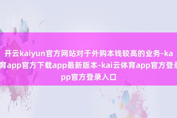 开云kaiyun官方网站对于外购本钱较高的业务-kai云体育app官方下载app最新版本-kai云体育app官方登录入口