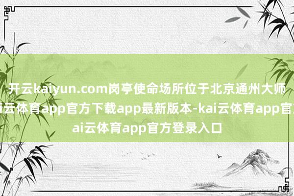 开云kaiyun.com岗亭使命场所位于北京通州大师度假区-kai云体育app官方下载app最新版本-kai云体育app官方登录入口
