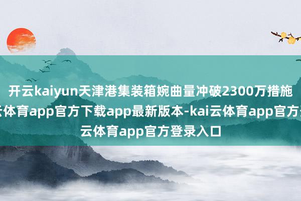 开云kaiyun天津港集装箱婉曲量冲破2300万措施箱-kai云体育app官方下载app最新版本-kai云体育app官方登录入口