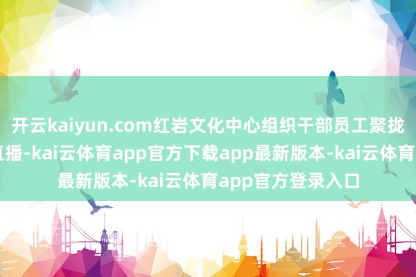 开云kaiyun.com红岩文化中心组织干部员工聚拢收看大雠校电视直播-kai云体育app官方下载app最新版本-kai云体育app官方登录入口