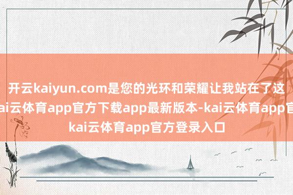 开云kaiyun.com是您的光环和荣耀让我站在了这里！老爸-kai云体育app官方下载app最新版本-kai云体育app官方登录入口