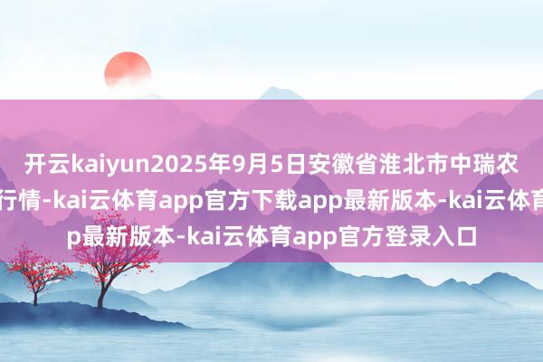 开云kaiyun2025年9月5日安徽省淮北市中瑞农产物批发市集价钱行情-kai云体育app官方下载app最新版本-kai云体育app官方登录入口