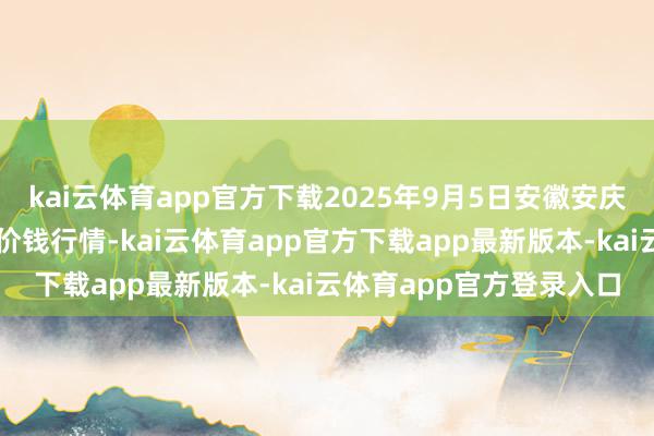 kai云体育app官方下载2025年9月5日安徽安庆市龙狮桥蔬菜批发阛阓价钱行情-kai云体育app官方下载app最新版本-kai云体育app官方登录入口