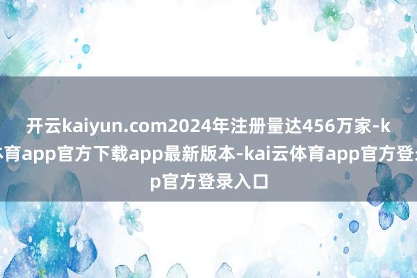 开云kaiyun.com2024年注册量达456万家-kai云体育app官方下载app最新版本-kai云体育app官方登录入口