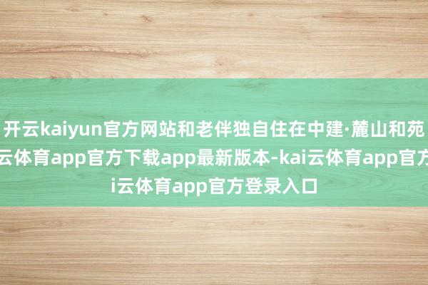 开云kaiyun官方网站和老伴独自住在中建·麓山和苑小区-kai云体育app官方下载app最新版本-kai云体育app官方登录入口