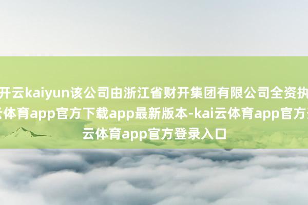 开云kaiyun该公司由浙江省财开集团有限公司全资执股-kai云体育app官方下载app最新版本-kai云体育app官方登录入口
