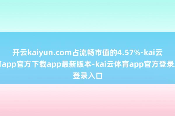 开云kaiyun.com占流畅市值的4.57%-kai云体育app官方下载app最新版本-kai云体育app官方登录入口