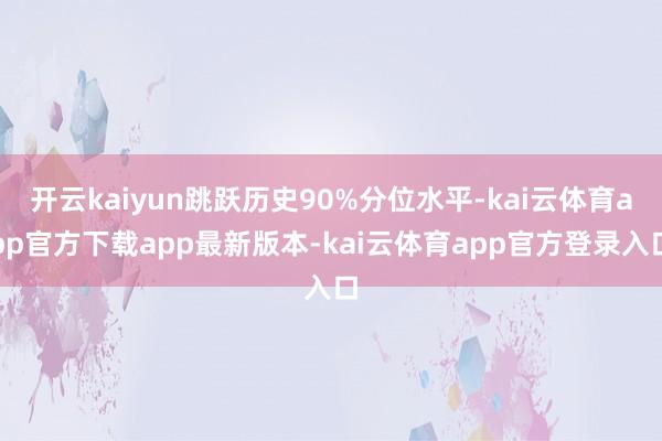 开云kaiyun跳跃历史90%分位水平-kai云体育app官方下载app最新版本-kai云体育app官方登录入口
