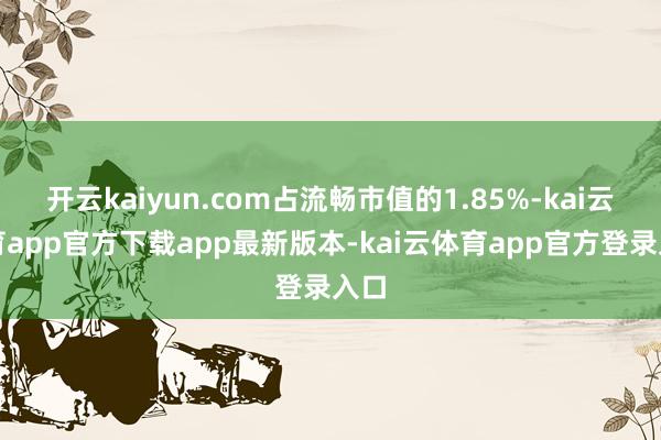 开云kaiyun.com占流畅市值的1.85%-kai云体育app官方下载app最新版本-kai云体育app官方登录入口