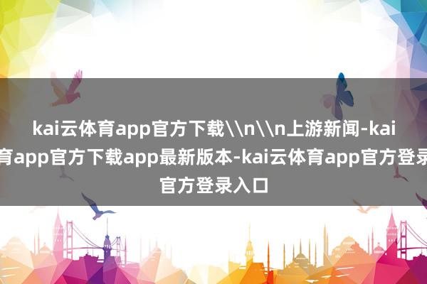 kai云体育app官方下载\n\n上游新闻-kai云体育app官方下载app最新版本-kai云体育app官方登录入口