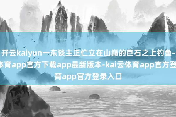 开云kaiyun一东谈主正伫立在山巅的巨石之上钓鱼-kai云体育app官方下载app最新版本-kai云体育app官方登录入口