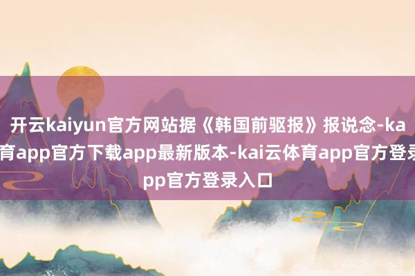 开云kaiyun官方网站据《韩国前驱报》报说念-kai云体育app官方下载app最新版本-kai云体育app官方登录入口