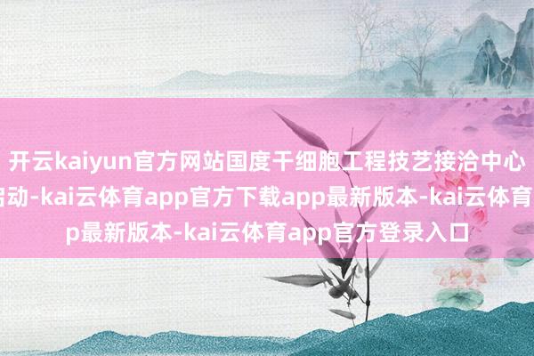开云kaiyun官方网站国度干细胞工程技艺接洽中心雄安中心的启动启动-kai云体育app官方下载app最新版本-kai云体育app官方登录入口