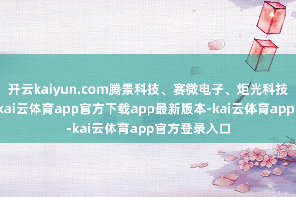 开云kaiyun.com腾景科技、赛微电子、炬光科技等纷繁高潮-kai云体育app官方下载app最新版本-kai云体育app官方登录入口