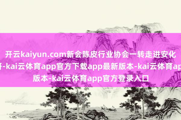 开云kaiyun.com新会陈皮行业协会一转走进安化白沙溪茶厂调研-kai云体育app官方下载app最新版本-kai云体育app官方登录入口
