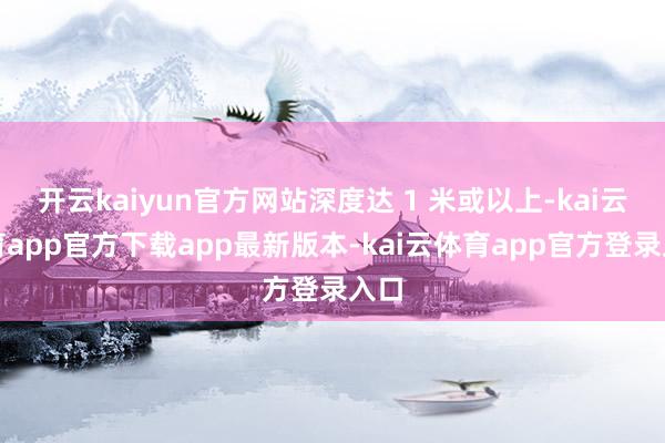 开云kaiyun官方网站深度达 1 米或以上-kai云体育app官方下载app最新版本-kai云体育app官方登录入口