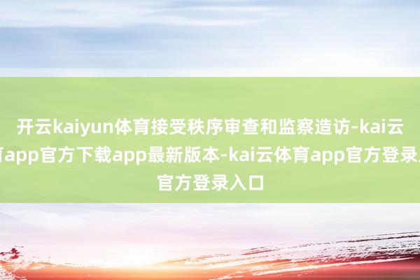 开云kaiyun体育接受秩序审查和监察造访-kai云体育app官方下载app最新版本-kai云体育app官方登录入口