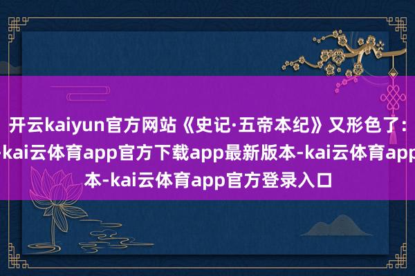 开云kaiyun官方网站《史记·五帝本纪》又形色了：“帝喾高辛者-kai云体育app官方下载app最新版本-kai云体育app官方登录入口
