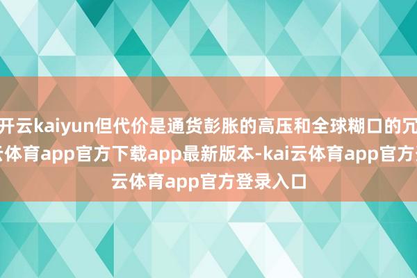 开云kaiyun但代价是通货彭胀的高压和全球糊口的冗忙-kai云体育app官方下载app最新版本-kai云体育app官方登录入口