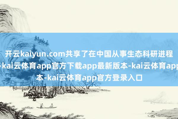 开云kaiyun.com共享了在中国从事生态科研进程中的难忘故事-kai云体育app官方下载app最新版本-kai云体育app官方登录入口