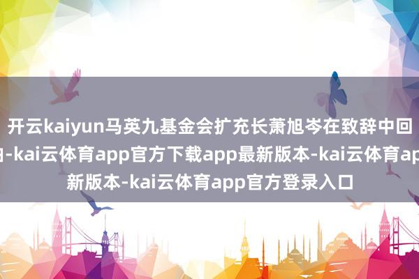 开云kaiyun马英九基金会扩充长萧旭岑在致辞中回来了岭南行经由-kai云体育app官方下载app最新版本-kai云体育app官方登录入口