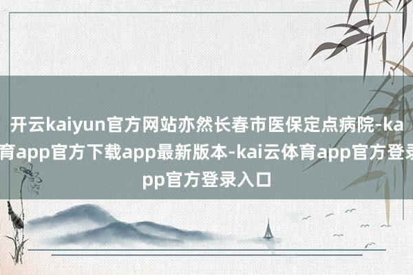 开云kaiyun官方网站亦然长春市医保定点病院-kai云体育app官方下载app最新版本-kai云体育app官方登录入口