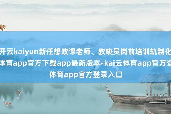 开云kaiyun新任想政课老师、教唆员岗前培训轨制化-kai云体育app官方下载app最新版本-kai云体育app官方登录入口